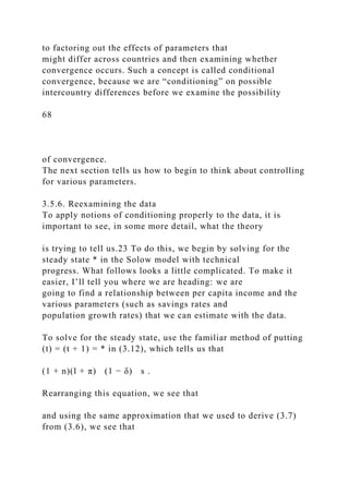 to factoring out the effects of parameters that
might differ across countries and then examining whether
convergence occurs. Such a concept is called conditional
convergence, because we are “conditioning” on possible
intercountry differences before we examine the possibility
68
of convergence.
The next section tells us how to begin to think about controlling
for various parameters.
3.5.6. Reexamining the data
To apply notions of conditioning properly to the data, it is
important to see, in some more detail, what the theory
is trying to tell us.23 To do this, we begin by solving for the
steady state * in the Solow model with technical
progress. What follows looks a little complicated. To make it
easier, I’ll tell you where we are heading: we are
going to find a relationship between per capita income and the
various parameters (such as savings rates and
population growth rates) that we can estimate with the data.
To solve for the steady state, use the familiar method of putting
(t) = (t + 1) = * in (3.12), which tells us that
(1 + n)(l + π) (1 − δ) s .
Rearranging this equation, we see that
and using the same approximation that we used to derive (3.7)
from (3.6), we see that
 