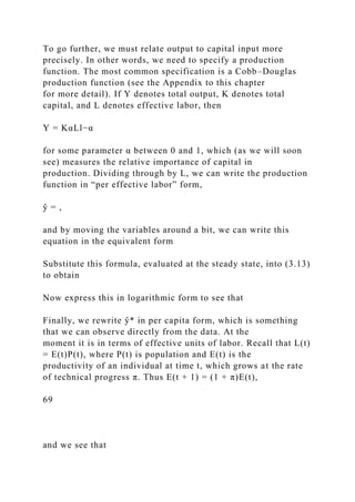 To go further, we must relate output to capital input more
precisely. In other words, we need to specify a production
function. The most common specification is a Cobb–Douglas
production function (see the Appendix to this chapter
for more detail). If Y denotes total output, K denotes total
capital, and L denotes effective labor, then
Y = KαLl−α
for some parameter α between 0 and 1, which (as we will soon
see) measures the relative importance of capital in
production. Dividing through by L, we can write the production
function in “per effective labor” form,
ŷ = ,
and by moving the variables around a bit, we can write this
equation in the equivalent form
Substitute this formula, evaluated at the steady state, into (3.13)
to obtain
Now express this in logarithmic form to see that
Finally, we rewrite ŷ* in per capita form, which is something
that we can observe directly from the data. At the
moment it is in terms of effective units of labor. Recall that L(t)
= E(t)P(t), where P(t) is population and E(t) is the
productivity of an individual at time t, which grows at the rate
of technical progress π. Thus E(t + 1) = (1 + π)E(t),
69
and we see that
 