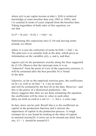 where y(t) is per capita income at date t, E(0) is technical
knowledge at some baseline date (say 1965 or 1985), and
t is counted in terms of years elapsed from the baseline date.
Taking logarithms of both sides of this equation, we
see that
ln ŷ* = ln y(t) − ln E( ) − t ln(l + π).
Substituting this expression into (3.14) and moving terms
around, we obtain
where A is just the collection of terms In E(0) + t ln(l + π).
The plan now is to actually look at the data, which gives us
information on the variables y(t), s, and n, and then
regress y(t) on the parameters exactly along the lines suggested
by (3.15). Observe that the intercept term A is an
“unknown” from the point of view of the regression exercise; it
will be estimated after the best possible fit is found
to the data.
Likewise, as far as the empirical exercise goes, the coefficients
on In s as well as on ln(n + π ) are un nowns
and will be estimated by the best fit to the data. However—and
this is the power of a theoretical prediction—the
theory suggests that after we are done estimating the equation,
the coefficients will be close in value to each other
[they are both su osed to e ual /(1 − ) , but o o osite sign.
In fact, more can be said. Recall that α is the coefficient on
capital in the production function and it mirrors the
importance of capital in the production process. A rough
estimate for α can found by looking at the share of capital
in national income24; it turns out to be around one third. here
ore, /(1 − ) should be around 0.5.
 