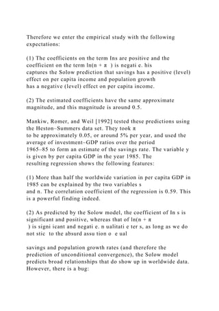 Therefore we enter the empirical study with the following
expectations:
(1) The coefficients on the term Ins are positive and the
coefficient on the term ln(n + π ) is negati e. his
captures the Solow prediction that savings has a positive (level)
effect on per capita income and population growth
has a negative (level) effect on per capita income.
(2) The estimated coefficients have the same approximate
magnitude, and this magnitude is around 0.5.
Mankiw, Romer, and Weil [1992] tested these predictions using
the Heston–Summers data set. They took π
to be approximately 0.05, or around 5% per year, and used the
average of investment–GDP ratios over the period
1965–85 to form an estimate of the savings rate. The variable y
is given by per capita GDP in the year 1985. The
resulting regression shows the following features:
(1) More than half the worldwide variation in per capita GDP in
1985 can be explained by the two variables s
and n. The correlation coefficient of the regression is 0.59. This
is a powerful finding indeed.
(2) As predicted by the Solow model, the coefficient of In s is
significant and positive, whereas that of ln(n + π
) is signi icant and negati e. n ualitati e ter s, as long as we do
not stic to the absurd assu tion o e ual
savings and population growth rates (and therefore the
prediction of unconditional convergence), the Solow model
predicts broad relationships that do show up in worldwide data.
However, there is a bug:
 