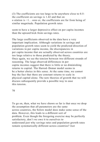 (3) The coefficients are too large to be anywhere close to 0.5:
the coefficient on savings is 1.42 and that on
o ulation is −1. . oreo er, the coefficients are far from being of
similar magnitude. Population growth rates
seem to have a larger depressive effect on per capita incomes
than the upward kick from savings rates.
The large coefficients observed in the data have a very
important implication. Although variations in savings and
population growth rates seem to yield the predicted direction of
variations in per capita income, the discrepancies in
per capita income that are actually observed across countries are
too large relative to those predicted by the theory.
Once again, we see the tension between two different strands of
reasoning. The large observed differences in per
capita incomes suggest that there is little or no diminishing
returns to capital. The Harrod–Domar model seems to
be a better choice in this sense. At the same time, we cannot
buy the fact that there are constant returns to scale in
physical capital alone. The new theories of growth that we will
discuss subsequently provide a possible way to ease
this tension.
70
To go on, then, what we have shown so far is that once we drop
the assumption that all parameters are the same
across countries, the Solow model does make some sense of the
data. However, this leads to a different sort of
problem. Even though the foregoing exercise may be perfectly
satisfactory, don’t we owe it to ourselves to
understand just why savings rates and population growth rates
remain systematically different across countries? Just
 