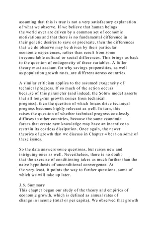 assuming that this is true is not a very satisfactory explanation
of what we observe. If we believe that human beings
the world over are driven by a common set of economic
motivations and that there is no fundamental difference in
their genetic desires to save or procreate, then the differences
that we do observe may be driven by their particular
economic experiences, rather than result from some
irreconcilable cultural or social differences. This brings us back
to the question of endogeneity of these variables. A fuller
theory must account for why savings propensities, as well
as population growth rates, are different across countries.
A similar criticism applies to the assumed exogeneity of
technical progress. If so much of the action occurs
because of this parameter (and indeed, the Solow model asserts
that all long-run growth comes from technical
progress), then the question of which forces drive technical
progress becomes highly relevant as well. In turn, this
raises the question of whether technical progress costlessly
diffuses to other countries, because the same economic
forces that create new knowledge may have an incentive to
restrain its costless dissipation. Once again, the newer
theories of growth that we discuss in Chapter 4 bear on some of
these issues.
So the data answers some questions, but raises new and
intriguing ones as well. Nevertheless, there is no doubt
that the exercise of conditioning takes us much further than the
naive hypothesis of unconditional convergence. At
the very least, it points the way to further questions, some of
which we will take up later.
3.6. Summary
This chapter began our study of the theory and empirics of
economic growth, which is defined as annual rates of
change in income (total or per capita). We observed that growth
 