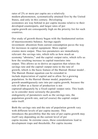 rates of 2% or more per capita are a relatively
modern phenomenon, systematically attained first by the United
States, and only in this century. Developing
economies are way behind in per capita income relative to their
developed counterparts, and larger rates of per
capita growth are consequently high on the priority list for such
countries.
Our study of growth theory began with the fundamental notion
of macroeconomic balance. Savings equals
investment: absention from current consumption paves the way
for increases in capital equipment. More capital
creates more output. Thus two parameters are immediately
relevant: the savings rate, which tells us how much an
economy “abstains,” and the capital–output ratio, which tells us
how the resulting increase in capital translates into
output. This allows us to derive an equation that relates the
savings rate and the capital–output ratio to the rate of
growth, which is the basic feature of the Harrod–Domar model .
The Harrod–Domar equation can be extended to
include depreciation of capital and to allow for a growing
population. In the Harrod–Domar model, population
growth unambiguously eats into per capita growth, because the
role of labor as a factor of production is not
captured adequately by a fixed capital–output ratio. This leads
us to consider more seriously the possible
endogeneity of parameters such as the savings rate, the
population growth rate, and (of course) the capital–output
ratio itself.
Both the savings rate and the rate of population growth vary
with different levels of per capita income. This
introduces the possibility that the rate of per capita growth may
itself vary depending on the current level of per
capita income. In extreme cases, these considerations lead to
development traps and thresholds. Per capita income
 