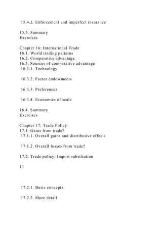 15.4.2. Enforcement and imperfect insurance
15.5. Summary
Exercises
Chapter 16: International Trade
16.1. World trading patterns
16.2. Comparative advantage
16.3. Sources of comparative advantage
16.3.1. Technology
16.3.2. Factor endowments
16.3.3. Preferences
16.3.4. Economies of scale
16.4. Summary
Exercises
Chapter 17: Trade Policy
17.1. Gains from trade?
17.1.1. Overall gains and distributive effects
17.1.2. Overall losses from trade?
17.2. Trade policy: Import substitution
11
17.2.1. Basic concepts
17.2.2. More detail
 