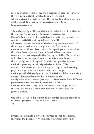 may be stuck (or spend very long periods of time) in traps, but
there may be critical thresholds as well, beyond
which sustained growth occurs. This is the first demonstration
of the possibility that initial conditions may drive
long-run outcomes.
The endogeneity of the capital–output ratio led us to a classical
theory: the Solow model. In Solow’s twist on the
Harrod–Domar story, the capital–output ratio adjusts with the
relative availability of capital and labor. This
adjustment occurs because of diminishing returns to each of
these inputs, and we can use production functions to
capture such effects. To continue, if capital grows faster than
the labor force, then each unit of capital has less labor
to man it, so that output divided by capital falls. Thus savings
fall relative to the capital stock, and this slows down
the rate of growth of capital. Exactly the opposite happens if
capital is growing too slowly relative to labor. This
mechanism ensures that in the long run, capital and working
population grow exactly at the same rate, and per
capita growth ultimately vanishes. Capital and labor maintain a
constant long-run balance that is known as the
steady-state capital stock (per capita). We showed how different
parameters affect the steady-state level of the
capital stock and (thus) the steady-state level of per capita
income. We drew a distinction between level effects and
growth effects.
Growth dies out in the simple Solow model because there is no
technical progress. If you think of technical
71
progress as a steady growth in knowledge that continually
increases the productivity of labor, it becomes important
 