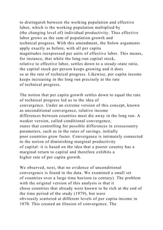 to distinguish between the working population and effective
labor, which is the working population multiplied by
(the changing level of) individual productivity. Thus effective
labor grows as the sum of population growth and
technical progress. With this amendment, the Solow arguments
apply exactly as before, with all per capita
magnitudes reexpressed per units of effective labor. This means,
for instance, that while the long-run capital stock,
relative to effective labor, settles down to a steady-state ratio,
the capital stock per person keeps growing and it does
so at the rate of technical progress. Likewise, per capita income
keeps increasing in the long run precisely at the rate
of technical progress.
The notion that per capita growth settles down to equal the rate
of technical progress led us to the idea of
convergence. Under an extreme version of this concept, known
as unconditional convergence, relative income
differences between countries must die away in the long run. A
weaker version, called conditional convergence,
states that controlling for possible differences in crosscountry
parameters, such as in the rates of savings, initially
poor countries grow faster. Convergence is intimately connected
to the notion of diminishing marginal productivity
of capital: it is based on the idea that a poorer country has a
marginal return to capital and therefore exhibits a
higher rate of per capita growth.
We observed, next, that no evidence of unconditional
convergence is found in the data. We examined a small set
of countries over a large time horizon (a century). The problem
with the original version of this analysis is that it
chose countries that already were known to be rich at the end of
the time period of the study (1979), but were
obviously scattered at different levels of per capita income in
1870. This created an illusion of convergence. The
 