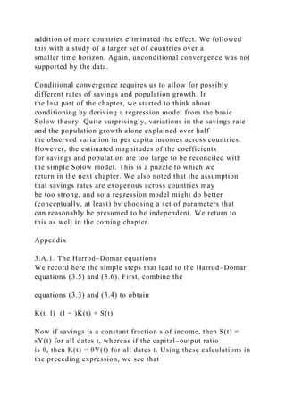 addition of more countries eliminated the effect. We followed
this with a study of a larger set of countries over a
smaller time horizon. Again, unconditional convergence was not
supported by the data.
Conditional convergence requires us to allow for possibly
different rates of savings and population growth. In
the last part of the chapter, we started to think about
conditioning by deriving a regression model from the basic
Solow theory. Quite surprisingly, variations in the savings rate
and the population growth alone explained over half
the observed variation in per capita incomes across countries.
However, the estimated magnitudes of the coefficients
for savings and population are too large to be reconciled with
the simple Solow model. This is a puzzle to which we
return in the next chapter. We also noted that the assumption
that savings rates are exogenous across countries may
be too strong, and so a regression model might do better
(conceptually, at least) by choosing a set of parameters that
can reasonably be presumed to be independent. We return to
this as well in the coming chapter.
Appendix
3.A.1. The Harrod–Domar equations
We record here the simple steps that lead to the Harrod–Domar
equations (3.5) and (3.6). First, combine the
equations (3.3) and (3.4) to obtain
K(t l) (l − )K(t) + S(t).
Now if savings is a constant fraction s of income, then S(t) =
sY(t) for all dates t, whereas if the capital–output ratio
is θ, then K(t) = θY(t) for all dates t. Using these calculations in
the preceding expression, we see that
 