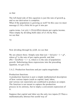 so that
The left-hand side of this equation is just the rate of growth g,
and so our derivation is complete.
What if the population is growing as well? In this case we must
massage (3.16) a little bit to get it into per
capita terms. Let y(t) ≡ (Y(t))/(P(t)) denote per capita income.
Then simply by dividing both sides of (3.16) by P(t),
we see that
72
Now dividing through by y(t)θ, we see that
We are almost there. Simply note that (y(t + l))/(y(t) = 1 + g*,
where g* is the rate of per capita growth, and that
(P(t + l))/(P(t)) = 1 + n, where n is the rate of population
growth. Substituting these expressions into the preceding
equation, we get (3.6).
3.A.2. Production functions and per capita magnitudes
Production functions
A production function is just a simple mathematical description
of how various inputs (such as capital, land, labor,
and various raw materials) are combined to produce an output.
The function is not meant to capture the production
process in its entirety, but to imply a convenient expression of
it.
Suppose that capital and labor are the only two inputs.25 Then a
mathematically abstract but useful way of
 