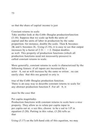 73
so that the share of capital income is just
Constant returns to scale
Take another look at the Cobb–Douglas productionfunction
(3.18). Suppose that we scale up both the units of
capital and the units of labor in production by the same
proportion; for instance, double the scale. Then K becomes
2K and L becomes 2L. Using (3.18), it is easy to see that output
increases by a factor of 2 21 − = 2. Output doubles
as well. This property of production functions (which all
production functions need not necessarily possess) is
called constant returns to scale.
More generally, constant returns to scale is characterized by the
following feature: if all inputs are increased by a
actor 0, out ut will increase by the same ro ortion . ou can
easily chec that this ore general ro erty is
true of the Cobb–Douglas production function.
There is an easy way to describe constant returns to scale for
any abstract production function F. For all 0, it
must be the case that
Per capita magnitudes
Production functions with constant returns to scale have a nice
property. They allow us to relate per capita input to
per capita out ut. o see this, choose to be e ual to 1/P in
equation (3.20). Putting in this value, (3.20) tells us
that
Using (3.17) on the left-hand side of this equation, we may
 