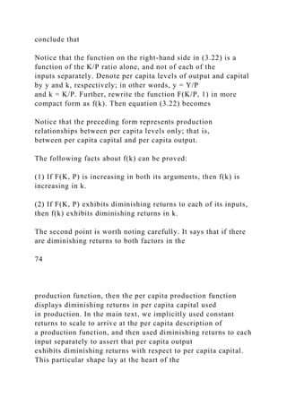 conclude that
Notice that the function on the right-hand side in (3.22) is a
function of the K/P ratio alone, and not of each of the
inputs separately. Denote per capita levels of output and capital
by y and k, respectively; in other words, y = Y/P
and k = K/P. Further, rewrite the function F(K/P, 1) in more
compact form as f(k). Then equation (3.22) becomes
Notice that the preceding form represents production
relationships between per capita levels only; that is,
between per capita capital and per capita output.
The following facts about f(k) can be proved:
(1) If F(K, P) is increasing in both its arguments, then f(k) is
increasing in k.
(2) If F(K, P) exhibits diminishing returns to each of its inputs,
then f(k) exhibits diminishing returns in k.
The second point is worth noting carefully. It says that if there
are diminishing returns to both factors in the
74
production function, then the per capita production function
displays diminishing returns in per capita capital used
in production. In the main text, we implicitly used constant
returns to scale to arrive at the per capita description of
a production function, and then used diminishing returns to each
input separately to assert that per capita output
exhibits diminishing returns with respect to per capita capital.
This particular shape lay at the heart of the
 