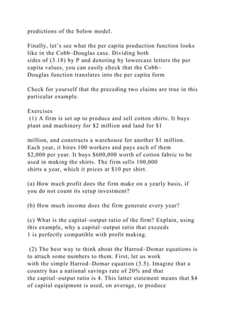 predictions of the Solow model.
Finally, let’s see what the per capita production function looks
like in the Cobb–Douglas case. Dividing both
sides of (3.18) by P and denoting by lowercase letters the per
capita values, you can easily check that the Cobb–
Douglas function translates into the per capita form
Check for yourself that the preceding two claims are true in this
particular example.
Exercises
(1) A firm is set up to produce and sell cotton shirts. It buys
plant and machinery for $2 million and land for $1
million, and constructs a warehouse for another $1 million.
Each year, it hires 100 workers and pays each of them
$2,000 per year. It buys $600,000 worth of cotton fabric to be
used in making the shirts. The firm sells 100,000
shirts a year, which it prices at $10 per shirt.
(a) How much profit does the firm make on a yearly basis, if
you do not count its setup investment?
(b) How much income does the firm generate every year?
(c) What is the capital–output ratio of the firm? Explain, using
this example, why a capital–output ratio that exceeds
1 is perfectly compatible with profit making.
(2) The best way to think about the Harrod–Domar equations is
to attach some numbers to them. First, let us work
with the simple Harrod–Domar equation (3.5). Imagine that a
country has a national savings rate of 20% and that
the capital–output ratio is 4. This latter statement means that $4
of capital equipment is used, on average, to produce
 