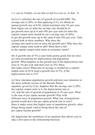1 o out ut. Finally, su ose that ca ital li es ore er, so that 0.
(a) Let’s calculate the rate of growth of overall GDP. The
savings rate is 20%, so that applying (3.5), we obtain an
annual growth rate of 0.05, which translates into 5% per year.
Now figure out (i) what the savings rate should be to
get growth rates up to 8 and 10% per year and (ii) what the
capital–output ratio should be (at a savings rate of 20%)
to get the growth rates up to the same 8 and 10% per year. Take
a good look at these numbers. Why does the
savings rate need to rise to raise the growth rate? Why does the
capital–output ratio need to fall? What does a fall
in the capital–output ratio mean in economic terms?
(b) A growth rate of 5% a year looks pretty good, but not once
we start accounting for depreciation and population
growth. What happens to the growth rate if the depreciation rate
rises to 1% per year and then rises to 2%? Does
this make sense? What rate of savings is needed (at a capital–
output ratio of 4) to keep a growth rate of 5%, if the
depreciation rate is 3%?
(c) Now introduce population growth and turn your attention to
the more refined version of the Harrod–Domar
equation, given by (3.6). Suppose that the savings rate is 20%,
the capital–output ratio is 4, the depreciation rate is
1%, and the rate of growth of population is 2% per year. What
is the rate of per capita income growth? Play with
different rates of population growth. What rate of population
growth would drive the per capita growth rate to zero?
Does it make sense that higher rates of population growth, other
things being equal, tend to bring down the rate of
per capita income growth?
(d) Appreciate the usefulness of an equation that allows you to
take a first pass at the relationship between
 