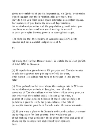 economic variables of crucial importance. No (good) economist
would suggest that these relationships are exact, but
they do help you form some crude estimates as a policy maker.
For instance, if you know the rates of depreciation,
the capital–output ratio, and the population growth rates, you
can form an estimate of how much savings is needed
to push per capita income growth to some given target.
(3) Suppose that the country of Xanadu saves 20% of its
income and has a capital–output ratio of 4.
75
(a) Using the Harrod–Domar model, calculate the rate of growth
of total GNP in Xanadu.
(b) If population growth were 3% per year and Xanadu wanted
to achieve a growth rate per capita of 4% per year,
what would its savings rate have to be to get to this growth
rate?
(c) Now go back to the case where the savings rate is 20% and
the capital–output ratio is 4. Imagine, now, that the
economy of Xanadu suffers violent labor strikes every year, so
that whatever the capital stock is in any given year, a
quarter of it goes unused because of these labor disputes. If
population growth is 2% per year, calculate the rate of
per capita income growth in Xanadu under this new scenario.
(d) If you were a planner in Xanadu and could costlessly choose
the savings rate for that country, how would you go
about making your decision? Think about the pros and cons of
changing the savings rate and record your opinions
here.
 