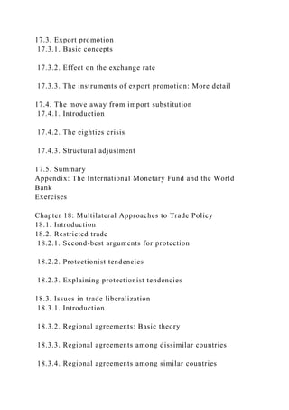 17.3. Export promotion
17.3.1. Basic concepts
17.3.2. Effect on the exchange rate
17.3.3. The instruments of export promotion: More detail
17.4. The move away from import substitution
17.4.1. Introduction
17.4.2. The eighties crisis
17.4.3. Structural adjustment
17.5. Summary
Appendix: The International Monetary Fund and the World
Bank
Exercises
Chapter 18: Multilateral Approaches to Trade Policy
18.1. Introduction
18.2. Restricted trade
18.2.1. Second-best arguments for protection
18.2.2. Protectionist tendencies
18.2.3. Explaining protectionist tendencies
18.3. Issues in trade liberalization
18.3.1. Introduction
18.3.2. Regional agreements: Basic theory
18.3.3. Regional agreements among dissimilar countries
18.3.4. Regional agreements among similar countries
 