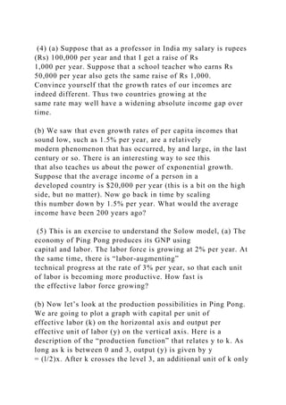 (4) (a) Suppose that as a professor in India my salary is rupees
(Rs) 100,000 per year and that I get a raise of Rs
1,000 per year. Suppose that a school teacher who earns Rs
50,000 per year also gets the same raise of Rs 1,000.
Convince yourself that the growth rates of our incomes are
indeed different. Thus two countries growing at the
same rate may well have a widening absolute income gap over
time.
(b) We saw that even growth rates of per capita incomes that
sound low, such as 1.5% per year, are a relatively
modern phenomenon that has occurred, by and large, in the last
century or so. There is an interesting way to see this
that also teaches us about the power of exponential growth.
Suppose that the average income of a person in a
developed country is $20,000 per year (this is a bit on the high
side, but no matter). Now go back in time by scaling
this number down by 1.5% per year. What would the average
income have been 200 years ago?
(5) This is an exercise to understand the Solow model, (a) The
economy of Ping Pong produces its GNP using
capital and labor. The labor force is growing at 2% per year. At
the same time, there is “labor-augmenting”
technical progress at the rate of 3% per year, so that each unit
of labor is becoming more productive. How fast is
the effective labor force growing?
(b) Now let’s look at the production possibilities in Ping Pong.
We are going to plot a graph with capital per unit of
effective labor (k) on the horizontal axis and output per
effective unit of labor (y) on the vertical axis. Here is a
description of the “production function” that relates y to k. As
long as k is between 0 and 3, output (y) is given by y
= (l/2)x. After k crosses the level 3, an additional unit of k only
 