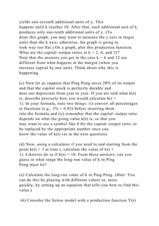 yields one-seventh additional units of y. This
happens until k reaches 10. After that, each additional unit of k
produces only one-tenth additional units of y. (To
draw this graph, you may want to measure the y axis in larger
units than the k axis; otherwise, the graph is going to
look way too flat.) On a graph, plot this production function.
What are the capital–output ratios at k = 2, 6, and 12?
Note that the answers you get in the case k = 6 and 12 are
different from what happens at the margin (when you
increase capital by one unit). Think about why this is
happening.
(c) Now let us suppose that Ping Pong saves 20% of its output
and that the capital stock is perfectly durable and
does not depreciate from year to year. If you are told what k(t)
is, describe precisely how you would calculate k(t +
1). In your formula, note two things: (i) convert all percentages
to fractions (e.g., 3% = 0.03) before inserting them
into the formula and (ii) remember that the capital–output ratio
depends on what the going value k(t) is, so that you
may want to use a symbol like θ for the capital–output ratio, to
be replaced by the appropriate number once you
know the value of k(t) (as in the next question).
(d) Now, using a calculator if you need to and starting from the
point k(t) = 3 at time t, calculate the value of k(t +
1). Likewise do so if k(t) = 10. From these answers, can you
guess in what range the long-run value of k in Ping
Pong must lie?
(e) Calculate the long-run value of k in Ping Pong. (Hint: You
can do this by playing with different values or, more
quickly, by setting up an equation that tells you how to find this
value.)
(6) Consider the Solow model with a production function Y(t)
 