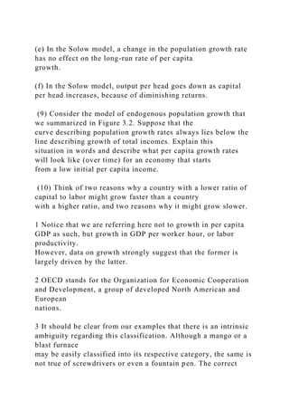 (e) In the Solow model, a change in the population growth rate
has no effect on the long-run rate of per capita
growth.
(f) In the Solow model, output per head goes down as capital
per head increases, because of diminishing returns.
(9) Consider the model of endogenous population growth that
we summarized in Figure 3.2. Suppose that the
curve describing population growth rates always lies below the
line describing growth of total incomes. Explain this
situation in words and describe what per capita growth rates
will look like (over time) for an economy that starts
from a low initial per capita income.
(10) Think of two reasons why a country with a lower ratio of
capital to labor might grow faster than a country
with a higher ratio, and two reasons why it might grow slower.
1 Notice that we are referring here not to growth in per capita
GDP as such, but growth in GDP per worker hour, or labor
productivity.
However, data on growth strongly suggest that the former is
largely driven by the latter.
2 OECD stands for the Organization for Economic Cooperation
and Development, a group of developed North American and
European
nations.
3 It should be clear from our examples that there is an intrinsic
ambiguity regarding this classification. Although a mango or a
blast furnace
may be easily classified into its respective category, the same is
not true of screwdrivers or even a fountain pen. The correct
 