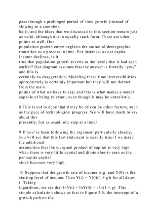 pass through a prolonged period of slow growth (instead of
slowing to a complete
halt), and the ideas that we discussed in this section remain just
as valid, although not in equally stark form. There are other
points as well. Our
population growth curve neglects the notion of demographic
transition as a process in time. For instance, as per capita
income declines, is it
true that population growth reverts to the levels that it had seen
earlier? Our diagram assumes that the answer is literally “yes,”
and this is
certainly an exaggeration. Modeling these time irreversibilities
appropriately is certainly important but they will not detract
from the main
points of what we have to say, and this is what makes a model
capable of being relevant, even though it may be unrealistic.
8 This is not to deny that θ may be driven by other factors, such
as the pace of technological progress. We will have much to say
about this
presently, but as usual, one step at a time!
9 If you’ve been following the argument particularly closely,
you will see that this last statement is exactly true if we make
the additional
assumption that the marginal product of capital is very high
when there is very little capital and diminishes to zero as the
per capita capital
stock becomes very high.
10 Suppose that the growth rate of income is g, and Y(0) is the
starting level of income. Then Y(t) = Y(0)(1 + g)t for all dates
t. Taking
logarithms, we see that lnY(t) = lnY(0) + t ln(1 + g). This
simple calculation shows us that in Figure 3.5, the intercept of a
growth path on the
 