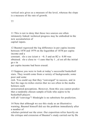 vertical axis gives us a measure of the level, whereas the slope
is a measure of the rate of growth.
77
11 This is not to deny that these two sources are often
intimately linked: technical progress may be embodied in the
new accumulation of
capital inputs.
12 Baumol regressed the log difference in per capita income
between 1870 and 1979 on the logarithm of 1870 per capita
income and a
constant. slo e coe icient o −0. 5 and an R2 o 0.88 was
obtained. slo e close to −1 eans that by 1 , al ost all the initial
ga s in
per capita income had been erased.
13 Suppose you were to look at today’s successful basketball
stars. They would come from a variety of backgrounds; some
poor and some
rich. You could say that they “converged” to success, and in
fact the rags-to-riches stories that we see often in the media
bolsters such
unwarranted perceptions. However, from this you cannot predict
that a randomly chosen sample of kids who aspire to be
basketball players
will all “converge”! Hindsight is no substitute for prediction.
14 Note that although we use this study as an illustrative
warning, Baumol himself did see the problem immediately after
a number of
scholars pointed out the error. Our exposition relies heavily on
the critique and extension of Baumol’s study carried out by De
 