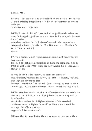 Long [1988].
15 This likelihood may be determined on the basis of the extent
of their existing integration into the world economy as well as
their per
capita income levels then.
16 The lowest is that of Japan and it is significantly below the
rest. De Long dropped the data on Japan in his analysis, because
its inclusion
would necessitate the inclusion of several other countries at
comparable income levels in 1870. But accurate 1870 data for
such countries do not
exist.
17 For a discussion of regression and associated concepts, see
Appendix 2.
18 Imagine that a set of families all have the same incomes in
1960 as well as in 1990. They are surveyed in both these years.
However, the
survey in 1960 is inaccurate, so there are errors of
measurement, whereas the survey in 1990 is accurate, showing
that they all have the same
income. Then these families will (statistically) appear to have
“converged” to the same income from different starting levels.
19 The standard deviation of a set of observations is a statistical
measure that indicates how closely bunched or how spread out
in value the
set of observations is. A higher measure of the standard
deviation means a higher “spread” or dispersion around the
average. See Chapter 6 and
Appendix 2 for more detail.
20 Note that in considering the entire data set, we avoid the ex
 