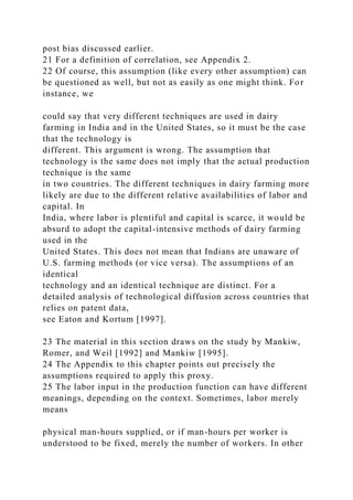 post bias discussed earlier.
21 For a definition of correlation, see Appendix 2.
22 Of course, this assumption (like every other assumption) can
be questioned as well, but not as easily as one might think. For
instance, we
could say that very different techniques are used in dairy
farming in India and in the United States, so it must be the case
that the technology is
different. This argument is wrong. The assumption that
technology is the same does not imply that the actual production
technique is the same
in two countries. The different techniques in dairy farming more
likely are due to the different relative availabilities of labor and
capital. In
India, where labor is plentiful and capital is scarce, it would be
absurd to adopt the capital-intensive methods of dairy farming
used in the
United States. This does not mean that Indians are unaware of
U.S. farming methods (or vice versa). The assumptions of an
identical
technology and an identical technique are distinct. For a
detailed analysis of technological diffusion across countries that
relies on patent data,
see Eaton and Kortum [1997].
23 The material in this section draws on the study by Mankiw,
Romer, and Weil [1992] and Mankiw [1995].
24 The Appendix to this chapter points out precisely the
assumptions required to apply this proxy.
25 The labor input in the production function can have different
meanings, depending on the context. Sometimes, labor merely
means
physical man-hours supplied, or if man-hours per worker is
understood to be fixed, merely the number of workers. In other
 
