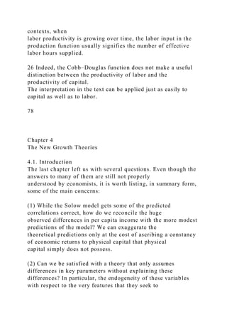 contexts, when
labor productivity is growing over time, the labor input in the
production function usually signifies the number of effective
labor hours supplied.
26 Indeed, the Cobb–Douglas function does not make a useful
distinction between the productivity of labor and the
productivity of capital.
The interpretation in the text can be applied just as easily to
capital as well as to labor.
78
Chapter 4
The New Growth Theories
4.1. Introduction
The last chapter left us with several questions. Even though the
answers to many of them are still not properly
understood by economists, it is worth listing, in summary form,
some of the main concerns:
(1) While the Solow model gets some of the predicted
correlations correct, how do we reconcile the huge
observed differences in per capita income with the more modest
predictions of the model? We can exaggerate the
theoretical predictions only at the cost of ascribing a constancy
of economic returns to physical capital that physical
capital simply does not possess.
(2) Can we be satisfied with a theory that only assumes
differences in key parameters without explaining these
differences? In particular, the endogeneity of these variables
with respect to the very features that they seek to
 