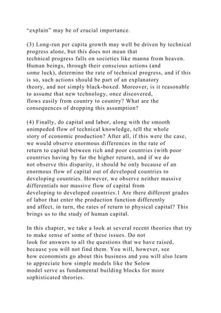 “explain” may be of crucial importance.
(3) Long-run per capita growth may well be driven by technical
progress alone, but this does not mean that
technical progress falls on societies like manna from heaven.
Human beings, through their conscious actions (and
some luck), determine the rate of technical progress, and if this
is so, such actions should be part of an explanatory
theory, and not simply black-boxed. Moreover, is it reasonable
to assume that new technology, once discovered,
flows easily from country to country? What are the
consequences of dropping this assumption?
(4) Finally, do capital and labor, along with the smooth
unimpeded flow of technical knowledge, tell the whole
story of economic production? After all, if this were the case,
we would observe enormous differences in the rate of
return to capital between rich and poor countries (with poor
countries having by far the higher return), and if we do
not observe this disparity, it should be only because of an
enormous flow of capital out of developed countries to
developing countries. However, we observe neither massive
differentials nor massive flow of capital from
developing to developed countries.1 Are there different grades
of labor that enter the production function differently
and affect, in turn, the rates of return to physical capital? This
brings us to the study of human capital.
In this chapter, we take a look at several recent theories that try
to make sense of some of these issues. Do not
look for answers to all the questions that we have raised,
because you will not find them. You will, however, see
how economists go about this business and you will also learn
to appreciate how simple models like the Solow
model serve as fundamental building blocks for more
sophisticated theories.
 