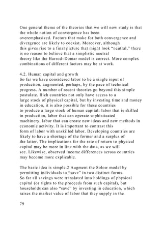 One general theme of the theories that we will now study is that
the whole notion of convergence has been
overemphasized. Factors that make for both convergence and
divergence are likely to coexist. Moreover, although
this gives rise to a final picture that might look “neutral,” there
is no reason to believe that a simplistic neutral
theory like the Harrod–Domar model is correct. More complex
combinations of different factors may be at work.
4.2. Human capital and growth
So far we have considered labor to be a single input of
production, augmented, perhaps, by the pace of technical
progress. A number of recent theories go beyond this simple
postulate. Rich countries not only have access to a
large stock of physical capital, but by investing time and money
in education, it is also possible for these countries
to produce a large stock of human capital: labor that is skilled
in production, labor that can operate sophisticated
machinery, labor that can create new ideas and new methods in
economic activity. It is important to contrast this
form of labor with unskilled labor. Developing countries are
likely to have a shortage of the former and a surplus of
the latter. The implications for the rate of return to physical
capital may be more in line with the data, as we will
see. Likewise, observed income differences across countries
may become more explicable.
The basic idea is simple.2 Augment the Solow model by
permitting individuals to “save” in two distinct forms.
So far all savings were translated into holdings of physical
capital (or rights to the proceeds from such capital), but
households can also “save” by investing in education, which
raises the market value of labor that they supply in the
79
 