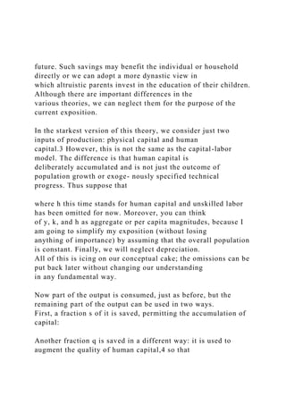 future. Such savings may benefit the individual or household
directly or we can adopt a more dynastic view in
which altruistic parents invest in the education of their children.
Although there are important differences in the
various theories, we can neglect them for the purpose of the
current exposition.
In the starkest version of this theory, we consider just two
inputs of production: physical capital and human
capital.3 However, this is not the same as the capital-labor
model. The difference is that human capital is
deliberately accumulated and is not just the outcome of
population growth or exoge- nously specified technical
progress. Thus suppose that
where h this time stands for human capital and unskilled labor
has been omitted for now. Moreover, you can think
of y, k, and h as aggregate or per capita magnitudes, because I
am going to simplify my exposition (without losing
anything of importance) by assuming that the overall population
is constant. Finally, we will neglect depreciation.
All of this is icing on our conceptual cake; the omissions can be
put back later without changing our understanding
in any fundamental way.
Now part of the output is consumed, just as before, but the
remaining part of the output can be used in two ways.
First, a fraction s of it is saved, permitting the accumulation of
capital:
Another fraction q is saved in a different way: it is used to
augment the quality of human capital,4 so that
 
