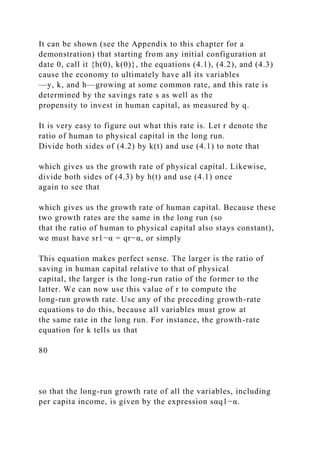 It can be shown (see the Appendix to this chapter for a
demonstration) that starting from any initial configuration at
date 0, call it {h(0), k(0)}, the equations (4.1), (4.2), and (4.3)
cause the economy to ultimately have all its variables
—y, k, and h—growing at some common rate, and this rate is
determined by the savings rate s as well as the
propensity to invest in human capital, as measured by q.
It is very easy to figure out what this rate is. Let r denote the
ratio of human to physical capital in the long run.
Divide both sides of (4.2) by k(t) and use (4.1) to note that
which gives us the growth rate of physical capital. Likewise,
divide both sides of (4.3) by h(t) and use (4.1) once
again to see that
which gives us the growth rate of human capital. Because these
two growth rates are the same in the long run (so
that the ratio of human to physical capital also stays constant),
we must have sr1−α = qr−α, or simply
This equation makes perfect sense. The larger is the ratio of
saving in human capital relative to that of physical
capital, the larger is the long-run ratio of the former to the
latter. We can now use this value of r to compute the
long-run growth rate. Use any of the preceding growth-rate
equations to do this, because all variables must grow at
the same rate in the long run. For instance, the growth-rate
equation for k tells us that
80
so that the long-run growth rate of all the variables, including
per capita income, is given by the expression sαq1−α.
 