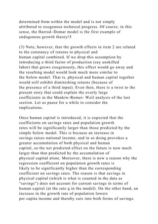determined from within the model and is not simply
attributed to exogenous technical progress. Of course, in this
sense, the Harrod–Domar model is the first example of
endogenous growth theory!5
(3) Note, however, that the growth effects in item 2 are related
to the constancy of returns to physical and
human capital combined. If we drop this assumption by
introducing a third factor of production (say unskilled
labor) that grows exogenously, this effect would go away and
the resulting model would look much more similar to
the Solow model. That is, physical and human capital together
would still exhibit diminishing returns (because of
the presence of a third input). Even then, there is a twist to the
present story that could explain the overly large
coefficients in the Mankiw-Romer- Weil analysis of the last
section. Let us pause for a while to consider the
implications.
Once human capital is introduced, it is expected that the
coefficients on savings rates and population growth
rates will be significantly larger than those predicted by the
simple Solow model. This is because an increase in
savings raises national income, and in so doing provokes a
greater accumulation of both physical and human
capital, so the net predicted effect on the future is now much
larger than that predicted by the accumulation of
physical capital alone. Moreover, there is now a reason why the
regression coefficient on population growth rates is
likely to be significantly higher than the corresponding
coefficient on savings rates. The reason is that savings in
physical capital (which is what is counted in the data as
“savings”) does not account for current savings in terms of
human capital (at the rate q in the model). On the other hand, an
increase in the growth rate of population lowers
per capita income and thereby cuts into both forms of savings.
 