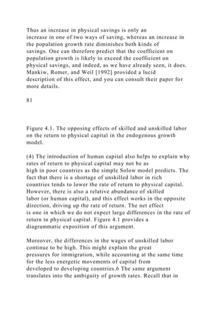 Thus an increase in physical savings is only an
increase in one of two ways of saving, whereas an increase in
the population growth rate diminishes both kinds of
savings. One can therefore predict that the coefficient on
population growth is likely to exceed the coefficient on
physical savings, and indeed, as we have already seen, it does.
Mankiw, Romer, and Weil [1992] provided a lucid
description of this effect, and you can consult their paper for
more details.
81
Figure 4.1. The opposing effects of skilled and unskilled labor
on the return to physical capital in the endogenous growth
model.
(4) The introduction of human capital also helps to explain why
rates of return to physical capital may not be as
high in poor countries as the simple Solow model predicts. The
fact that there is a shortage of unskilled labor in rich
countries tends to lower the rate of return to physical capital.
However, there is also a relative abundance of skilled
labor (or human capital), and this effect works in the opposite
direction, driving up the rate of return. The net effect
is one in which we do not expect large differences in the rate of
return to physical capital. Figure 4.1 provides a
diagrammatic exposition of this argument.
Moreover, the differences in the wages of unskilled labor
continue to be high. This might explain the great
pressures for immigration, while accounting at the same time
for the less energetic movements of capital from
developed to developing countries.6 The same argument
translates into the ambiguity of growth rates. Recall that in
 