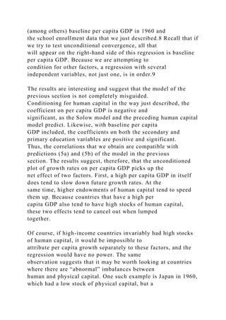 (among others) baseline per capita GDP in 1960 and
the school enrollment data that we just described.8 Recall that if
we try to test unconditional convergence, all that
will appear on the right-hand side of this regression is baseline
per capita GDP. Because we are attempting to
condition for other factors, a regression with several
independent variables, not just one, is in order.9
The results are interesting and suggest that the model of the
previous section is not completely misguided.
Conditioning for human capital in the way just described, the
coefficient on per capita GDP is negative and
significant, as the Solow model and the preceding human capital
model predict. Likewise, with baseline per capita
GDP included, the coefficients on both the secondary and
primary education variables are positive and significant.
Thus, the correlations that we obtain are compatible with
predictions (5a) and (5b) of the model in the previous
section. The results suggest, therefore, that the unconditioned
plot of growth rates on per capita GDP picks up the
net effect of two factors. First, a high per capita GDP in itself
does tend to slow down future growth rates. At the
same time, higher endowments of human capital tend to speed
them up. Because countries that have a high per
capita GDP also tend to have high stocks of human capital,
these two effects tend to cancel out when lumped
together.
Of course, if high-income countries invariably had high stocks
of human capital, it would be impossible to
attribute per capita growth separately to these factors, and the
regression would have no power. The same
observation suggests that it may be worth looking at countries
where there are “abnormal” imbalances between
human and physical capital. One such example is Japan in 1960,
which had a low stock of physical capital, but a
 