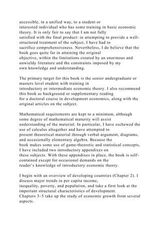 accessible, in a unified way, to a student or
interested individual who has some training in basic economic
theory. It is only fair to say that I am not fully
satisfied with the final product: in attempting to provide a well-
structured treatment of the subject, I have had to
sacrifice comprehensiveness. Nevertheless, I do believe that the
book goes quite far in attaining the original
objective, within the limitations created by an enormous and
unwieldy literature and the constraints imposed by my
own knowledge and understanding.
The primary target for this book is the senior undergraduate or
masters level student with training in
introductory or intermediate economic theory. I also recommend
this book as background or supplementary reading
for a doctoral course in development economics, along with the
original articles on the subject.
Mathematical requirements are kept to a minimum, although
some degree of mathematical maturity will assist
understanding of the material. In particular, I have eschewed the
use of calculus altogether and have attempted to
present theoretical material through verbal argument, diagrams,
and occasionally elementary algebra. Because the
book makes some use of game-theoretic and statistical concepts,
I have included two introductory appendixes on
these subjects. With these appendixes in place, the book is self-
contained except for occasional demands on the
reader’s knowledge of introductory economic theory.
I begin with an overview of developing countries (Chapter 2). I
discuss major trends in per capita income,
inequality, poverty, and population, and take a first look at the
important structural characteristics of development.
Chapters 3–5 take up the study of economic growth from several
aspects.
 