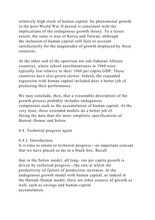 relatively high stock of human capital. Its phenomenal growth
in the post-World War II period is consistent with the
implications of the endogenous growth theory. To a lesser
extent, the same is true of Korea and Taiwan, although
the inclusion of human capital still fails to account
satisfactorily for the magnitudes of growth displayed by these
countries.
At the other end of the spectrum are sub-Saharan African
countries, where school enrollmentrates in 1960 were
typically low relative to their 1960 per capita GDP. These
countries have also grown slower. Indeed, the expanded
regression with human capital included does a better job of
predicting their performance.
We may conclude, then, that a reasonable description of the
growth process probably includes endogenous
components such as the accumulation of human capital. At the
very least, these extended models do a better job of
fitting the data than the more simplistic specifications of
Harrod–Domar and Solow.
4.4. Technical progress again
4.4.1. Introduction
It is time to return to technical progress—an important concept
that we have placed so far in a black box. Recall
that in the Solow model, all long- run per capita growth is
driven by technical progress—the rate at which the
productivity of factors of production increases. In the
endogenous growth model with human capital, or indeed in
the Harrod–Domar model, there are other sources of growth as
well, such as savings and human capital
accumulation.
 