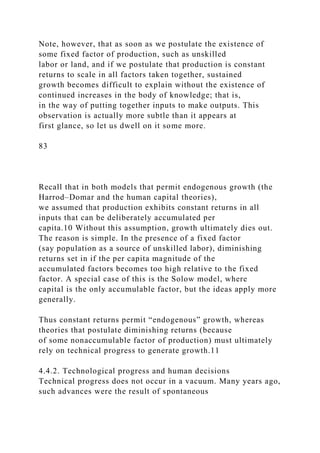 Note, however, that as soon as we postulate the existence of
some fixed factor of production, such as unskilled
labor or land, and if we postulate that production is constant
returns to scale in all factors taken together, sustained
growth becomes difficult to explain without the existence of
continued increases in the body of knowledge; that is,
in the way of putting together inputs to make outputs. This
observation is actually more subtle than it appears at
first glance, so let us dwell on it some more.
83
Recall that in both models that permit endogenous growth (the
Harrod–Domar and the human capital theories),
we assumed that production exhibits constant returns in all
inputs that can be deliberately accumulated per
capita.10 Without this assumption, growth ultimately dies out.
The reason is simple. In the presence of a fixed factor
(say population as a source of unskilled labor), diminishing
returns set in if the per capita magnitude of the
accumulated factors becomes too high relative to the fixed
factor. A special case of this is the Solow model, where
capital is the only accumulable factor, but the ideas apply more
generally.
Thus constant returns permit “endogenous” growth, whereas
theories that postulate diminishing returns (because
of some nonaccumulable factor of production) must ultimately
rely on technical progress to generate growth.11
4.4.2. Technological progress and human decisions
Technical progress does not occur in a vacuum. Many years ago,
such advances were the result of spontaneous
 