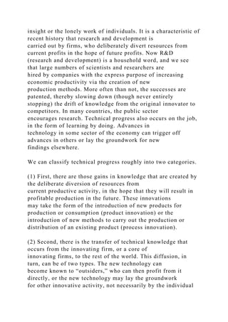 insight or the lonely work of individuals. It is a characteristic of
recent history that research and development is
carried out by firms, who deliberately divert resources from
current profits in the hope of future profits. Now R&D
(research and development) is a household word, and we see
that large numbers of scientists and researchers are
hired by companies with the express purpose of increasing
economic productivity via the creation of new
production methods. More often than not, the successes are
patented, thereby slowing down (though never entirely
stopping) the drift of knowledge from the original innovator to
competitors. In many countries, the public sector
encourages research. Technical progress also occurs on the job,
in the form of learning by doing. Advances in
technology in some sector of the economy can trigger off
advances in others or lay the groundwork for new
findings elsewhere.
We can classify technical progress roughly into two categories.
(1) First, there are those gains in knowledge that are created by
the deliberate diversion of resources from
current productive activity, in the hope that they will result in
profitable production in the future. These innovations
may take the form of the introduction of new products for
production or consumption (product innovation) or the
introduction of new methods to carry out the production or
distribution of an existing product (process innovation).
(2) Second, there is the transfer of technical knowledge that
occurs from the innovating firm, or a core of
innovating firms, to the rest of the world. This diffusion, in
turn, can be of two types. The new technology can
become known to “outsiders,” who can then profit from it
directly, or the new technology may lay the groundwork
for other innovative activity, not necessarily by the individual
 