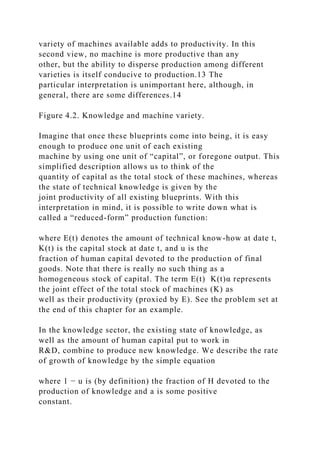 variety of machines available adds to productivity. In this
second view, no machine is more productive than any
other, but the ability to disperse production among different
varieties is itself conducive to production.13 The
particular interpretation is unimportant here, although, in
general, there are some differences.14
Figure 4.2. Knowledge and machine variety.
Imagine that once these blueprints come into being, it is easy
enough to produce one unit of each existing
machine by using one unit of “capital”, or foregone output. This
simplified description allows us to think of the
quantity of capital as the total stock of these machines, whereas
the state of technical knowledge is given by the
joint productivity of all existing blueprints. With this
interpretation in mind, it is possible to write down what is
called a “reduced-form” production function:
where E(t) denotes the amount of technical know-how at date t,
K(t) is the capital stock at date t, and u is the
fraction of human capital devoted to the production of final
goods. Note that there is really no such thing as a
homogeneous stock of capital. The term E(t) K(t)α represents
the joint effect of the total stock of machines (K) as
well as their productivity (proxied by E). See the problem set at
the end of this chapter for an example.
In the knowledge sector, the existing state of knowledge, as
well as the amount of human capital put to work in
R&D, combine to produce new knowledge. We describe the rate
of growth of knowledge by the simple equation
where 1 − u is (by definition) the fraction of H devoted to the
production of knowledge and a is some positive
constant.
 