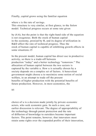 Finally, capital grows using the familiar equation
where s is the rate of savings.
This structure is very similar, at first glance, to the Solow
model. Technical progress occurs at some rate given
by (4.6), but the point is that the right-hand side of the equation
is not exogenous. Both the stock of human capital
in the economy, proxied by H, and its degree of utilization in
R&D affect the rate of technical progress. Thus the
stock of human capital is capable of exhibiting growth effects in
some situations.15
In the present model, human capital has direct use in productive
activity, so there is a trade-off between
production “today” and a better technology “tomorrow.” The
allocation of human capital between the two sectors is
captured by the variable u. How u is actually chosen by a
society depends on a complex set of factors. A benevolent
government might choose u to maximize some notion of social
welfare, in an attempt to trade off the present
benefits of higher production with the potential benefits of
future production. However, in most economies, the
85
choice of u is a decision made jointly by private economic
actors, who seek economic gain. In such a case, our
earlier discussion is relevant. The degree of appropriability of
the technology through patent protection and the rate
of diffusion of knowledge to outsiders become important
factors. The point remains, however, that innovators must
retain some rights over the expanded profits of their innovation,
 