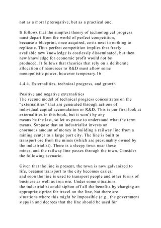 not as a moral prerogative, but as a practical one.
It follows that the simplest theory of technological progress
must depart from the world of perfect competition,
because a blueprint, once acquired, costs next to nothing to
replicate. Thus perfect competition implies that freely
available new knowledge is costlessly disseminated, but then
new knowledge for economic profit would not be
produced. It follows that theories that rely on a deliberate
allocation of resources to R&D must allow some
monopolistic power, however temporary.16
4.4.4. Externalities, technical progress, and growth
Positive and negative externalities
The second model of technical progress concentrates on the
“externalities” that are generated through actions of
individual capital accumulation or R&D. This is our first look at
externalities in this book, but it won’t by any
means be the last, so let us pause to understand what the term
means. Suppose that an industrialist invests an
enormous amount of money in building a railway line from a
mining center to a large port city. The line is built to
transport ore from the mines (which are presumably owned by
the industrialist). There is a sleepy town near these
mines, and the railway line passes through the town. Consider
the following scenario.
Given that the line is present, the town is now galvanized to
life, because transport to the city becomes easier,
and soon the line is used to transport people and other forms of
business as well as iron ore. Under some situations
the industrialist could siphon off all the benefits by charging an
appropriate price for travel on the line, but there are
situations where this might be impossible (e.g., the government
steps in and decrees that the line should be used for
 