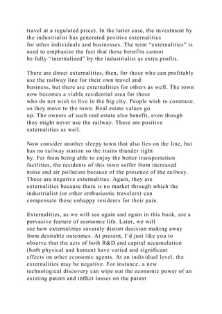 travel at a regulated price). In the latter case, the investment by
the industrialist has generated positive externalities
for other individuals and businesses. The term “externalities” is
used to emphasize the fact that these benefits cannot
be fully “internalized” by the industrialist as extra profits.
There are direct externalities, then, for those who can profitably
use the railway line for their own travel and
business, but there are externalities for others as well. The town
now becomes a viable residential area for those
who do not wish to live in the big city. People wish to commute,
so they move to the town. Real estate values go
up. The owners of such real estate also benefit, even though
they might never use the railway. These are positive
externalities as well.
Now consider another sleepy town that also lies on the line, but
has no railway station so the trains thunder right
by. Far from being able to enjoy the better transportation
facilities, the residents of this town suffer from increased
noise and air pollution because of the presence of the railway.
These are negative externalities. Again, they are
externalities because there is no market through which the
industrialist (or other enthusiastic travelers) can
compensate these unhappy residents for their pain.
Externalities, as we will see again and again in this book, are a
pervasive feature of economic life. Later, we will
see how externalities severely distort decision making away
from desirable outcomes. At present, I’d just like you to
observe that the acts of both R&D and capital accumulation
(both physical and human) have varied and significant
effects on other economic agents. At an individual level, the
externalities may be negative. For instance, a new
technological discovery can wipe out the economic power of an
existing patent and inflict losses on the patent
 