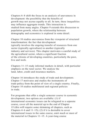 Chapters 6–8 shift the focus to an analysis of unevenness in
develepment: the possibility that the benefits of
growth may not accrue equally to all. In turn, these inequalities
may influence aggregate trends. This interaction is
studied from many angles. Chapter 9 extends this discussion to
population growth, where the relationship between
demography and economics is explored in some detail.
Chapter 10 studies unevenness from the viewpoint of structural
transformation: the fact that development
typically involves the ongoing transfer of resources from one
sector (typically agriculture) to another (typically
industry and services). This chapter motivates a careful study of
the agricultural sector, where a significant fraction
of the citizens of developing countries, particularly the poor,
live and work.
Chapters 11–15 study informal markets in detail, with particular
emphasis on the rural sector. We analyze the
land, labor, credit and insurance markets.
Chapter 16 introduces the study of trade and development.
Chapter 17 motivates and studies the instruments of
trade policy from the point of view of a single country. Finally,
Chapter 18 studies multilateral and regional policies
in trade.
For programs that offer a single semester course in economic
development, two options are available: (1) if
international economic issues can be relegated to a separate
course, cover all the material up to the end of Chapter
15 (this will require some skimming of chapters, such as
Chapters 4–6 and 11–15); (2) if it is desirable to cover
international issues in the same course, omit much or most of
the material in Chapters 11–15. A year-long course
 
