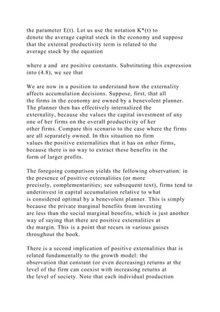the parameter E(t). Let us use the notation K*(t) to
denote the average capital stock in the economy and suppose
that the external productivity term is related to the
average stock by the equation
where a and are positive constants. Substituting this expression
into (4.8), we see that
We are now in a position to understand how the externality
affects accumulation decisions. Suppose, first, that all
the firms in the economy are owned by a benevolent planner.
The planner then has effectively internalized the
externality, because she values the capital investment of any
one of her firms on the overall productivity of her
other firms. Compare this scenario to the case where the firms
are all separately owned. In this situation no firm
values the positive externalities that it has on other firms,
because there is no way to extract these benefits in the
form of larger profits.
The foregoing comparison yields the following observation: in
the presence of positive externalities (or more
precisely, complementarities; see subsequent text), firms tend to
underinvest in capital accumulation relative to what
is considered optimal by a benevolent planner. This is simply
because the private marginal benefits from investing
are less than the social marginal benefits, which is just another
way of saying that there are positive externalities at
the margin. This is a point that recurs in various guises
throughout the book.
There is a second implication of positive externalities that is
related fundamentally to the growth model: the
observation that constant (or even decreasing) returns at the
level of the firm can coexist with increasing returns at
the level of society. Note that each individual production
 