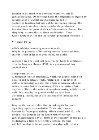 function is assumed to be constant returns to scale in
capital and labor. On the other hand, the externalities created by
accumulation of capital yield a macroeconomic
production function that may exhibit increasing returns. The
easiest way to see this is to reconsider the production
function from the point of view of a benevolent planner. For
simplicity, assume that all firms are identical. Then
K(t) = K*(t) in (4.10) and the “social” production function is
Y = aKα+ P1−α,
which exhibits increasing returns to scale.
Why is the presence of increasing returns important? One
answer is that under such conditions, per capita
economic growth is not just positive, but tends to accelerate
over the long run. Romer [1986] is a proponent of this
point of view.
Complementarities
A particular type of externality, which can coexist with both
positive and negative effects, relates not to the level of
utility, or monetary reward, that others experience when an
action is taken, but to the ranking of the alternatives that
they have. This is the notion of complementarity, which is also
well illustrated by the growth model we have been
discussing. Indeed, let us use this model to introduce the
concept.
Imagine that an individual firm is making its decisions
regarding capital accumulation. To do this, it must
forecast its future productivity. Given equation (4.10), this
productivity depends on the future path of average
capital accumulation by all firms in the economy. If this path is
predicted by a firm to be swiftly climbing, the firm
will believe that its future productivity also will rise at a
 