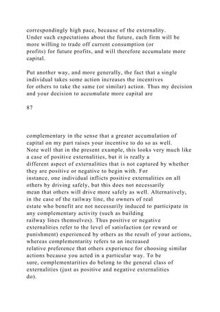correspondingly high pace, because of the externality.
Under such expectations about the future, each firm will be
more willing to trade off current consumption (or
profits) for future profits, and will therefore accumulate more
capital.
Put another way, and more generally, the fact that a single
individual takes some action increases the incentives
for others to take the same (or similar) action. Thus my decision
and your decision to accumulate more capital are
87
complementary in the sense that a greater accumulation of
capital on my part raises your incentive to do so as well.
Note well that in the present example, this looks very much like
a case of positive externalities, but it is really a
different aspect of externalities that is not captured by whether
they are positive or negative to begin with. For
instance, one individual inflicts positive externalities on all
others by driving safely, but this does not necessarily
mean that others will drive more safely as well. Alternatively,
in the case of the railway line, the owners of real
estate who benefit are not necessarily induced to participate in
any complementary activity (such as building
railway lines themselves). Thus positive or negative
externalities refer to the level of satisfaction (or reward or
punishment) experienced by others as the result of your actions,
whereas complementarity refers to an increased
relative preference that others experience for choosing similar
actions because you acted in a particular way. To be
sure, complementarities do belong to the general class of
externalities (just as positive and negative externalities
do).
 