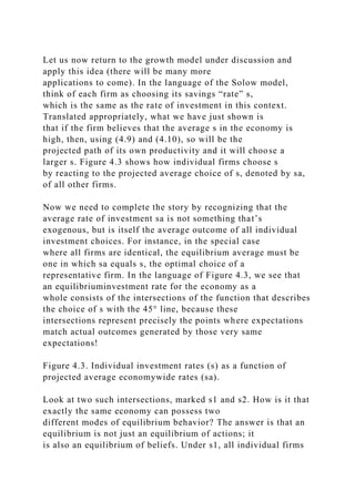 Let us now return to the growth model under discussion and
apply this idea (there will be many more
applications to come). In the language of the Solow model,
think of each firm as choosing its savings “rate” s,
which is the same as the rate of investment in this context.
Translated appropriately, what we have just shown is
that if the firm believes that the average s in the economy is
high, then, using (4.9) and (4.10), so will be the
projected path of its own productivity and it will choose a
larger s. Figure 4.3 shows how individual firms choose s
by reacting to the projected average choice of s, denoted by sa,
of all other firms.
Now we need to complete the story by recognizing that the
average rate of investment sa is not something that’s
exogenous, but is itself the average outcome of all individual
investment choices. For instance, in the special case
where all firms are identical, the equilibrium average must be
one in which sa equals s, the optimal choice of a
representative firm. In the language of Figure 4.3, we see that
an equilibriuminvestment rate for the economy as a
whole consists of the intersections of the function that describes
the choice of s with the 45° line, because these
intersections represent precisely the points where expectations
match actual outcomes generated by those very same
expectations!
Figure 4.3. Individual investment rates (s) as a function of
projected average economywide rates (sa).
Look at two such intersections, marked s1 and s2. How is it that
exactly the same economy can possess two
different modes of equilibrium behavior? The answer is that an
equilibrium is not just an equilibrium of actions; it
is also an equilibrium of beliefs. Under s1, all individual firms
 