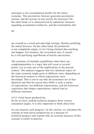 anticipate a low accumulation profile for the entire
economy. This pessimistic forecast generates pessimistic
actions, and the actions in turn justify the forecasts! On
the other hand, s2 is characterized by optimistic forecasts
regarding accumulative behavior, and the externalities that
88
are created as a result provoke high savings, thereby justifying
the initial forecast. On the other hand, the prediction
is not completely empty; it isn’t being claimed that anything
can happen. For instance, the investment rate s3 cannot
be a self-justifying equilibrium of beliefs and actions.
The existence of multiple equilibrium when there are
complementarities is a topic that will recur at several
points. Let us note one of the implications in the present
context. The analysis suggests that two identical copies of
the same economy might grow at different rates, depending on
the historical context in which expectations were
developed. This is not to say that all economies are in fact
identical and that the reason they differ is only a matter
of expectations, but different expectations, and the historical
experience that shapes expectations, indeed lead to
different outcomes.
4.4.5. Total factor productivity
So far we have studied technical progress from various
conceptual angles. It is also important to think about how
we can measure such progress. In this section, we introduce the
concept of total factor productivity as a measure of
technical progress and explain why an accurate measure of this
concept is useful in practice.
 