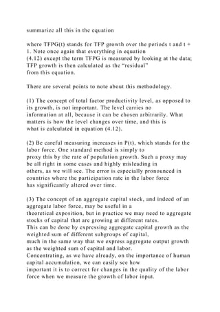 summarize all this in the equation
where TFPG(t) stands for TFP growth over the periods t and t +
1. Note once again that everything in equation
(4.12) except the term TFPG is measured by looking at the data;
TFP growth is then calculated as the “residual”
from this equation.
There are several points to note about this methodology.
(1) The concept of total factor productivity level, as opposed to
its growth, is not important. The level carries no
information at all, because it can be chosen arbitrarily. What
matters is how the level changes over time, and this is
what is calculated in equation (4.12).
(2) Be careful measuring increases in P(t), which stands for the
labor force. One standard method is simply to
proxy this by the rate of population growth. Such a proxy may
be all right in some cases and highly misleading in
others, as we will see. The error is especially pronounced in
countries where the participation rate in the labor force
has significantly altered over time.
(3) The concept of an aggregate capital stock, and indeed of an
aggregate labor force, may be useful in a
theoretical exposition, but in practice we may need to aggregate
stocks of capital that are growing at different rates.
This can be done by expressing aggregate capital growth as the
weighted sum of different subgroups of capital,
much in the same way that we express aggregate output growth
as the weighted sum of capital and labor.
Concentrating, as we have already, on the importance of human
capital accumulation, we can easily see how
important it is to correct for changes in the quality of the labor
force when we measure the growth of labor input.
 