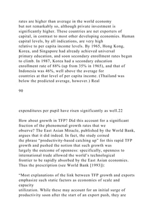 rates are higher than average in the world economy
but not remarkably so, although private investment is
significantly higher. These countries are net exporters of
capital, in contrast to most other developing economies. Human
capital levels, by all indications, are very high
relative to per capita income levels. By 1965, Hong Kong,
Korea, and Singapore had already achieved universal
primary education, and soon secondary enrollment rates began
to climb. In 1987, Korea had a secondary education
enrollment rate of 88% (up from 35% in 1965), and that of
Indonesia was 46%, well above the average for
countries at that level of per capita income. (Thailand was
below the predicted average, however.) Real
90
expenditures per pupil have risen significantly as well.22
How about growth in TFP? Did this account for a significant
fraction of the phenomenal growth rates that we
observe? The East Asian Miracle, published by the World Bank,
argues that it did indeed. In fact, the study coined
the phrase “productivity-based catching up” for this rapid TFP
growth and pushed the notion that such growth was
largely the outcome of openness: specifically, openness to
international trade allowed the world’s technological
frontier to be rapidly absorbed by the East Asian economies.
Thus the prescription (see World Bank [1993]):
“Most explanations of the link between TFP growth and exports
emphasize such static factors as economies of scale and
capacity
utilization. While these may account for an initial surge of
productivity soon after the start of an export push, they are
 