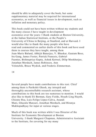 should be able to adequately cover the book, but some
supplementary material may be required for international
economics, as well as financial issues in development, such as
inflation and monetary policy.
This book could not have been written without my students and
the many classes I have taught in development
economics over the years: I thank students at Boston University,
at the Indian Statistical Institute, at the People’s
University of China in Beijing, at Stanford, and at Harvard. I
would also like to thank the many people who have
read and commented on earlier drafts of this book and have used
them in courses they have taught, among them
Jean-Marie Baland, Abhijit Banerjee, V. Bhaskar, Gautam Bose,
Ira Gang, James Foster, Patrick Francois, Gabriel
Fuentes, Bishnupriya Gupta, Ashok Kotwal, Dilip Mookherjee,
Jonathan Morduch, James Robinson, Ann
Velenchik, Bruce Wydick, and Frederic Zimmerman.
14
Several people have made contributions to this text. Chief
among them is Parikshit Ghosh, my intrepid and
thoroughly uncontrollable research assistant, whose
contributions to this book are too numerous to mention. I would
also like to thank Eli Berman, Gary Fields, Hsueh-Ling Huynh,
Chiente Hsu, Luis-Felipe López-Calva, Anandi
Mani, Ghazala Mansuri, Jonathan Morduch, and Hiranya
Mukhopadhyay for input at various stages.
Much of this book was written while I was Director of the
Institute for Economic Development at Boston
University. I thank Margaret Chapman, Administrative Assistant
to the Institute, for covering for my many
 